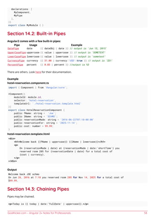 GoalKicker.com – Angular 2+ Notes for Professionals 58
declarations: [
MyComponent,
MyPipe
],
})
export class MyModule { }
Section 14.2: Built-in Pipes
Angular2 comes with a few built-in pipes:
Pipe Usage Example
DatePipe date {{ dateObj | date }} // output is 'Jun 15, 2015'
UpperCasePipe uppercase {{ value | uppercase }} // output is 'SOMETEXT'
LowerCasePipe lowercase {{ value | lowercase }} // output is 'sometext'
CurrencyPipe currency {{ 31.00 | currency:'USD':true }} // output is '$31'
PercentPipe percent {{ 0.03 | percent }} //output is %3
There are others. Look here for their documentation.
Example
hotel-reservation.component.ts
import { Component } from '@angular/core';
@Component({
moduleId: module.id,
selector: 'hotel-reservation',
templateUrl: './hotel-reservation.template.html'
})
export class HotelReservationComponent {
public fName: string = 'Joe';
public lName: string = 'SCHMO';
public reservationMade: string = '2016-06-22T07:18-08:00'
public reservationFor: string = '2025-11-14';
public cost: number = 99.99;
}
hotel-reservation.template.html
<div>
<h1>Welcome back {{fName | uppercase}} {{lName | lowercase}}</h1>
<p>
On {reservationMade | date} at {reservationMade | date:'shortTime'} you
reserved room 205 for {reservationDate | date} for a total cost of
{cost | currency}.
</p>
</div>
Output
Welcome back JOE schmo
On Jun 26, 2016 at 7:18 you reserved room 205 for Nov 14, 2025 for a total cost of
$99.99.
Section 14.3: Chaining Pipes
Pipes may be chained.
<p>Today is {{ today | date:'fullDate' | uppercase}}.</p>
 
