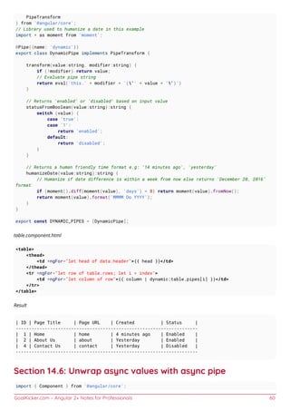 GoalKicker.com – Angular 2+ Notes for Professionals 60
PipeTransform
} from '@angular/core';
// Library used to humanize a date in this example
import * as moment from 'moment';
@Pipe({name: 'dynamic'})
export class DynamicPipe implements PipeTransform {
transform(value:string, modifier:string) {
if (!modifier) return value;
// Evaluate pipe string
return eval('this.' + modifier + '('' + value + '')')
}
// Returns 'enabled' or 'disabled' based on input value
statusFromBoolean(value:string):string {
switch (value) {
case 'true':
case '1':
return 'enabled';
default:
return 'disabled';
}
}
// Returns a human friendly time format e.g: '14 minutes ago', 'yesterday'
humanizeDate(value:string):string {
// Humanize if date difference is within a week from now else returns 'December 20, 2016'
format
if (moment().diff(moment(value), 'days') < 8) return moment(value).fromNow();
return moment(value).format('MMMM Do YYYY');
}
}
export const DYNAMIC_PIPES = [DynamicPipe];
table.component.html
<table>
<thead>
<td *ngFor="let head of data.header">{{ head }}</td>
</thead>
<tr *ngFor="let row of table.rows; let i = index">
<td *ngFor="let column of row">{{ column | dynamic:table.pipes[i] }}</td>
</tr>
</table>
Result
| ID | Page Title | Page URL | Created | Status |
---------------------------------------------------------------------
| 1 | Home | home | 4 minutes ago | Enabled |
| 2 | About Us | about | Yesterday | Enabled |
| 4 | Contact Us | contact | Yesterday | Disabled |
---------------------------------------------------------------------
Section 14.6: Unwrap async values with async pipe
import { Component } from '@angular/core';
 
