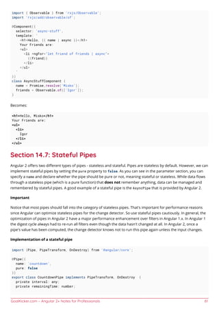 GoalKicker.com – Angular 2+ Notes for Professionals 61
import { Observable } from 'rxjs/Observable';
import 'rxjs/add/observable/of';
@Component({
selector: 'async-stuff',
template: `
<h1>Hello, {{ name | async }}</h1>
Your Friends are:
<ul>
<li *ngFor="let friend of friends | async">
{{friend}}
</li>
</ul>
`
})
class AsyncStuffComponent {
name = Promise.resolve('Misko');
friends = Observable.of(['Igor']);
}
Becomes:
<h1>Hello, Misko</h1>
Your Friends are:
<ul>
<li>
Igor
</li>
</ul>
Section 14.7: Stateful Pipes
Angular 2 oﬀers two diﬀerent types of pipes - stateless and stateful. Pipes are stateless by default. However, we can
implement stateful pipes by setting the pure property to false. As you can see in the parameter section, you can
specify a name and declare whether the pipe should be pure or not, meaning stateful or stateless. While data ﬂows
through a stateless pipe (which is a pure function) that does not remember anything, data can be managed and
remembered by stateful pipes. A good example of a stateful pipe is the AsyncPipe that is provided by Angular 2.
Important
Notice that most pipes should fall into the category of stateless pipes. That's important for performance reasons
since Angular can optimize stateless pipes for the change detector. So use stateful pipes cautiously. In general, the
optimization of pipes in Angular 2 have a major performance enhancement over ﬁlters in Angular 1.x. In Angular 1
the digest cycle always had to re-run all ﬁlters even though the data hasn't changed at all. In Angular 2, once a
pipe's value has been computed, the change detector knows not to run this pipe again unless the input changes.
Implementation of a stateful pipe
import {Pipe, PipeTransform, OnDestroy} from '@angular/core';
@Pipe({
name: 'countdown',
pure: false
})
export class CountdownPipe implements PipeTransform, OnDestroy {
private interval: any;
private remainingTime: number;
 