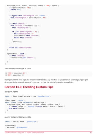 GoalKicker.com – Angular 2+ Notes for Professionals 62
transform(value: number, interval: number = 1000): number {
if (!parseInt(value, 10)) {
return null;
}
if (typeof this.remainingTime !== 'number') {
this.remainingTime = parseInt(value, 10);
}
if (!this.interval) {
this.interval = setInterval(() => {
this.remainingTime--;
if (this.remainingTime <= 0) {
this.remainingTime = 0;
clearInterval(this.interval);
delete this.interval;
}
}, interval);
}
return this.remainingTime;
}
ngOnDestroy(): void {
if (this.interval) {
clearInterval(this.interval);
}
}
}
You can then use the pipe as usual:
{{ 1000 | countdown:50 }}
{{ 300 | countdown }}
It's important that your pipe also implements the OnDestroy interface so you can clean up once your pipe gets
destroyed. In the example above, it's necessary to clear the interval to avoid memory leaks.
Section 14.8: Creating Custom Pipe
app/pipes.pipe.ts
import { Pipe, PipeTransform } from '@angular/core';
@Pipe({name: 'truthy'})
export class Truthy implements PipeTransform {
transform(value: any, truthy: string, falsey: string): any {
if (typeof value === 'boolean'){return value ? truthy : falsey;}
else return value
}
}
app/my-component.component.ts
import { Truthy} from './pipes.pipe';
@Component({
selector: 'my-component',
 