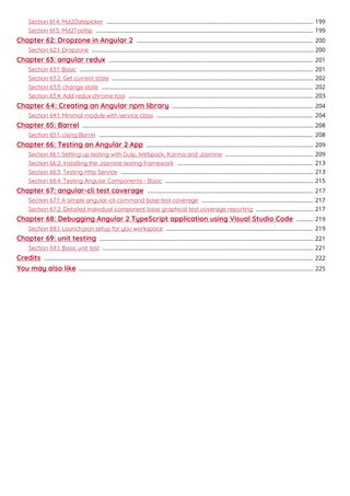 Section 61.4: Md2Datepicker 199....................................................................................................................................
Section 61.5: Md2Tooltip 199...........................................................................................................................................
Chapter 62: Dropzone in Angular 2 200.................................................................................................................
Section 62.1: Dropzone 200..............................................................................................................................................
Chapter 63: angular redux 201...................................................................................................................................
Section 63.1: Basic 201.....................................................................................................................................................
Section 63.2: Get current state 202.................................................................................................................................
Section 63.3: change state 202.......................................................................................................................................
Section 63.4: Add redux chrome tool 203......................................................................................................................
Chapter 64: Creating an Angular npm library 204..........................................................................................
Section 64.1: Minimal module with service class 204....................................................................................................
Chapter 65: Barrel 208....................................................................................................................................................
Section 65.1: Using Barrel 208.........................................................................................................................................
Chapter 66: Testing an Angular 2 App 209...........................................................................................................
Section 66.1: Setting up testing with Gulp, Webpack, Karma and Jasmine 209........................................................
Section 66.2: Installing the Jasmine testing framework 213.......................................................................................
Section 66.3: Testing Http Service 213...........................................................................................................................
Section 66.4: Testing Angular Components - Basic 215...............................................................................................
Chapter 67: angular-cli test coverage 217..........................................................................................................
Section 67.1: A simple angular-cli command base test coverage 217.......................................................................
Section 67.2: Detailed individual component base graphical test coverage reporting 217.....................................
Chapter 68: Debugging Angular 2 TypeScript application using Visual Studio Code 219...........
Section 68.1: Launch.json setup for you workspace 219..............................................................................................
Chapter 69: unit testing 221.........................................................................................................................................
Section 69.1: Basic unit test 221.......................................................................................................................................
Credits 222............................................................................................................................................................................
You may also like 225......................................................................................................................................................
 