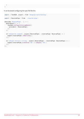 GoalKicker.com – Angular 2+ Notes for Professionals 64
}
}
It can be tested conﬁguring the spec ﬁle like this
import { TestBed, inject } from '@angular/core/testing';
import { ReversePipe } from './reverse.pipe';
describe('ReversePipe', () => {
beforeEach(() => {
TestBed.configureTestingModule({
providers: [ReversePipe],
});
});
it('should be created', inject([ReversePipe], (reversePipe: ReversePipe) => {
expect(reversePipe).toBeTruthy();
}));
it('should reverse a string', inject([ReversePipe], (reversePipe: ReversePipe) => {
expect(reversePipe.transform('abc')).toEqual('cba');
}));
});
 