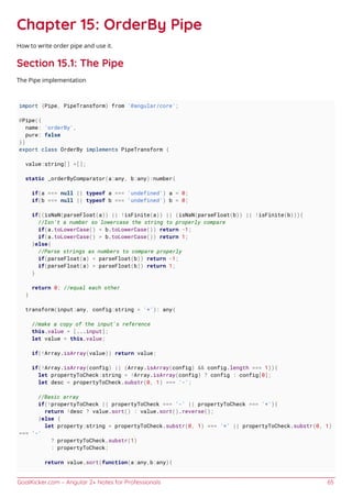 GoalKicker.com – Angular 2+ Notes for Professionals 65
Chapter 15: OrderBy Pipe
How to write order pipe and use it.
Section 15.1: The Pipe
The Pipe implementation
import {Pipe, PipeTransform} from '@angular/core';
@Pipe({
name: 'orderBy',
pure: false
})
export class OrderBy implements PipeTransform {
value:string[] =[];
static _orderByComparator(a:any, b:any):number{
if(a === null || typeof a === 'undefined') a = 0;
if(b === null || typeof b === 'undefined') b = 0;
if((isNaN(parseFloat(a)) || !isFinite(a)) || (isNaN(parseFloat(b)) || !isFinite(b))){
//Isn't a number so lowercase the string to properly compare
if(a.toLowerCase() < b.toLowerCase()) return -1;
if(a.toLowerCase() > b.toLowerCase()) return 1;
}else{
//Parse strings as numbers to compare properly
if(parseFloat(a) < parseFloat(b)) return -1;
if(parseFloat(a) > parseFloat(b)) return 1;
}
return 0; //equal each other
}
transform(input:any, config:string = '+'): any{
//make a copy of the input's reference
this.value = [...input];
let value = this.value;
if(!Array.isArray(value)) return value;
if(!Array.isArray(config) || (Array.isArray(config) && config.length === 1)){
let propertyToCheck:string = !Array.isArray(config) ? config : config[0];
let desc = propertyToCheck.substr(0, 1) === '-';
//Basic array
if(!propertyToCheck || propertyToCheck === '-' || propertyToCheck === '+'){
return !desc ? value.sort() : value.sort().reverse();
}else {
let property:string = propertyToCheck.substr(0, 1) === '+' || propertyToCheck.substr(0, 1)
=== '-'
? propertyToCheck.substr(1)
: propertyToCheck;
return value.sort(function(a:any,b:any){
 