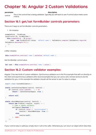 GoalKicker.com – Angular 2+ Notes for Professionals 68
Chapter 16: Angular 2 Custom Validations
parameter description
control
This is the control that is being validated. Typically you will want to see if control.value meets some
criteria.
Section 16.1: get/set formBuilder controls parameters
There are 2 ways to set formBuilder controls parameters.
On initialize:1.
exampleForm : FormGroup;
constructor(fb: FormBuilder){
this.exampleForm = fb.group({
name : new FormControl({value: 'default name'}, Validators.compose([Validators.required,
Validators.maxLength(15)]))
});
}
2.After initialize:
this.exampleForm.controls['name'].setValue('default name');
Get formBuilder control value:
let name = this.exampleForm.controls['name'].value();
Section 16.2: Custom validator examples:
Angular 2 has two kinds of custom validators. Synchronous validators as in the ﬁrst example that will run directly on
the client and asynchronous validators (the second example) that you can use to call a remote service to do the
validation for you. In this example the validator should call the server to see if a value is unique.
export class CustomValidators {
static cannotContainSpace(control: Control) {
if (control.value.indexOf(' ') >= 0)
return { cannotContainSpace: true };
return null;
}
static shouldBeUnique(control: Control) {
return new Promise((resolve, reject) => {
// Fake a remote validator.
setTimeout(function () {
if (control.value == "exisitingUser")
resolve({ shouldBeUnique: true });
else
resolve(null);
}, 1000);
});
}}
If your control value is valid you simply return null to the caller. Otherwise you can return an object which describes
 