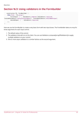GoalKicker.com – Angular 2+ Notes for Professionals 69
the error.
Section 16.3: Using validators in the Formbuilder
constructor(fb: FormBuilder) {
this.form = fb.group({
firstInput: ['', Validators.compose([Validators.required,
CustomValidators.cannotContainSpace]), CustomValidators.shouldBeUnique],
secondInput: ['', Validators.required]
});
}
Here we use the FormBuilder to create a very basic form with two input boxes. The FromBuilder takes an array for
three arguments for each input control.
The default value of the control.1.
The validators that will run on the client. You can use Validators.compose([arrayOfValidators]) to apply2.
multiple validators on your control.
One or more async validators in a similar fashion as the second argument.3.
 