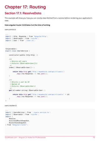 GoalKicker.com – Angular 2+ Notes for Professionals 70
Chapter 17: Routing
Section 17.1: ResolveData
This example will show you how you can resolve data fetched from a service before rendering your application's
view.
Uses angular/router 3.0.0-beta.2 at the time of writing
users.service.ts
...
import { Http, Response } from '@angular/http';
import { Observable } from 'rxjs/Rx';
import { User } from './user.ts';
@Injectable()
export class UsersService {
constructor(public http:Http) {}
/**
* Returns all users
* @returns {Observable<User[]>}
*/
index():Observable<User[]> {
return this.http.get('http://mywebsite.com/api/v1/users')
.map((res:Response) => res.json());
}
/**
* Returns a user by ID
* @param id
* @returns {Observable<User>}
*/
get(id:number|string):Observable<User> {
return this.http.get('http://mywebsite.com/api/v1/users/' + id)
.map((res:Response) => res.json());
}
}
users.resolver.ts
...
import { UsersService } from './users.service.ts';
import { Observable } from 'rxjs/Rx';
import {
Resolve,
ActivatedRouteSnapshot,
RouterStateSnapshot
} from "@angular/router";
 
