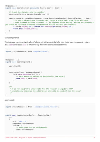 GoalKicker.com – Angular 2+ Notes for Professionals 71
@Injectable()
export class UsersResolver implements Resolve<User[] | User> {
// Inject UsersService into the resolver
constructor(private service:UsersService) {}
resolve(route:ActivatedRouteSnapshot, state:RouterStateSnapshot):Observable<User[] | User> {
// If userId param exists in current URL, return a single user, else return all users
// Uses brackets notation to access `id` to suppress editor warning, may use dot notation if
you create an interface extending ActivatedRoute with an optional id? attribute
if (route.params['id']) return this.service.get(route.params['id']);
return this.service.index();
}
}
users.component.ts
This is a page component with a list of all users. It will work similarly for User detail page component, replace
data.users with data.user or whatever key deﬁned in app.routes.ts(see below)
...
import { ActivatedRoute} from "@angular/router";
@Component(...)
export class UsersComponent {
users:User[];
constructor(route: ActivatedRoute) {
route.data.subscribe(data => {
// data['Match key defined in RouterConfig, see below']
this.users = data.users;
});
}
/**
* It is not required to unsubscribe from the resolver as Angular's HTTP
* automatically completes the subscription when data is received from the server
*/
}
app.routes.ts
...
import { UsersResolver } from './resolvers/users.resolver';
export const routes:RouterConfig = <RouterConfig>[
...
{
path: 'user/:id',
component: UserComponent,
resolve: {
// hence data.user in UserComponent
user: UsersResolver
}
 