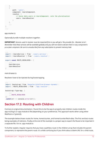 GoalKicker.com – Angular 2+ Notes for Professionals 72
},
{
path: 'users',
component: UsersComponent,
resolve: {
// hence data.users in UsersComponent, note the pluralisation
users: UsersResolver
}
},
...
]
...
app.resolver.ts
Optionally bundle multiple resolvers together.
IMPORTANT: Services used in resolver must be imported ﬁrst or you will get a 'No provider for ..Resolver error'.
Remember that these services will be available globally and you will not need to declare them in any component's
providers anymore. Be sure to unsubscribe from any subscription to prevent memory leak
...
import { UsersService } from './users.service';
import { UsersResolver } from './users.resolver';
export const ROUTE_RESOLVERS = [
...,
UsersService,
UsersResolver
]
main.browser.ts
Resolvers have to be injected during bootstrapping.
...
import {bootstrap} from '@angular/platform-browser-dynamic';
import { ROUTE_RESOLVERS } from './app.resolver';
bootstrap(<Type>App, [
...
...ROUTE_RESOLVERS
])
.catch(err => console.error(err));
Section 17.2: Routing with Children
Contrary to original documentation, I found this to be the way to properly nest children routes inside the
app.routing.ts or app.module.ts ﬁle (depending on your preference). This approach works when using either
WebPack or SystemJS.
The example below shows routes for home, home/counter, and home/counter/fetch-data. The ﬁrst and last routes
being examples of redirects. Finally at the end of the example is a proper way to export the Route to be imported in
a separate ﬁle. For ex. app.module.ts
To further explain, Angular requires that you have a pathless route in the children array that includes the parent
component, to represent the parent route. It's a little confusing but if you think about a blank URL for a child route,
 
