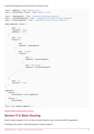 GoalKicker.com – Angular 2+ Notes for Professionals 73
it would essentially equal the same URL as the parent route.
import { NgModule } from "@angular/core";
import { RouterModule, Routes } from "@angular/router";
import { HomeComponent } from "./components/home/home.component";
import { FetchDataComponent } from "./components/fetchdata/fetchdata.component";
import { CounterComponent } from "./components/counter/counter.component";
const appRoutes: Routes = [
{
path: "",
redirectTo: "home",
pathMatch: "full"
},
{
path: "home",
children: [
{
path: "",
component: HomeComponent
},
{
path: "counter",
children: [
{
path: "",
component: CounterComponent
},
{
path: "fetch-data",
component: FetchDataComponent
}
]
}
]
},
{
path: "**",
redirectTo: "home"
}
];
@NgModule({
imports: [
RouterModule.forRoot(appRoutes)
],
exports: [
RouterModule
]
})
export class AppRoutingModule { }
Great Example and Description via Siraj
Section 17.3: Basic Routing
Router enables navigation from one view to another based on user interactions with the application.
Following are the steps in implementing basic routing in Angular 2 -
 