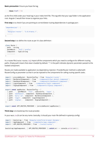 GoalKicker.com – Angular 2+ Notes for Professionals 74
Basic precaution: Ensure you have the tag
<base href='/'>
as the ﬁrst child under your head tag in your index.html ﬁle. This tag tells that your app folder is the application
root. Angular 2 would then know to organize your links.
First step is to check if you are pointing to correct/latest routing dependencies in package.json -
"dependencies": {
......
"@angular/router": "3.0.0-beta.1",
......
}
Second step is to deﬁne the route as per it's class deﬁnition -
class Route {
path : string
pathMatch : 'full'|'prefix'
component : Type|string
.........
}
In a routes ﬁle (route/routes.ts), import all the components which you need to conﬁgure for diﬀerent routing
paths. Empty path means that view is loaded by default. ":" in the path indicates dynamic parameter passed to the
loaded component.
Routes are made available to application via dependency injection. ProviderRouter method is called with
RouterConﬁg as parameter so that it can be injected to the components for calling routing speciﬁc tasks.
import { provideRouter, RouterConfig } from '@angular/router';
import { BarDetailComponent } from '../components/bar-detail.component';
import { DashboardComponent } from '../components/dashboard.component';
import { LoginComponent } from '../components/login.component';
import { SignupComponent } from '../components/signup.component';
export const appRoutes: RouterConfig = [
{ path: '', pathMatch: 'full', redirectTo: 'login' },
{ path: 'dashboard', component: DashboardComponent },
{ path: 'bars/:id', component: BarDetailComponent },
{ path: 'login', component: LoginComponent },
{ path: 'signup', component: SignupComponent }
];
export const APP_ROUTER_PROVIDER = [provideRouter(appRoutes)];
Third step is to bootstrap the route provider.
In your main.ts (It can be any name. basically, it should your main ﬁle deﬁned in systemjs.conﬁg)
import { bootstrap } from '@angular/platform-browser-dynamic';
import { AppComponent } from './components/app.component';
import { APP_ROUTER_PROVIDER } from "./routes/routes";
bootstrap(AppComponent, [ APP_ROUTER_PROVIDER ]).catch(err => console.error(err));
 