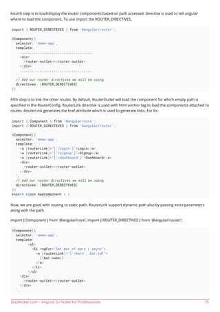 GoalKicker.com – Angular 2+ Notes for Professionals 75
Fourth step is to load/display the router components based on path accessed. directive is used to tell angular
where to load the component. To use import the ROUTER_DIRECTIVES.
import { ROUTER_DIRECTIVES } from '@angular/router';
@Component({
selector: 'demo-app',
template: `
....................................
<div>
<router-outlet></router-outlet>
</div>
....................................
`,
// Add our router directives we will be using
directives: [ROUTER_DIRECTIVES]
})
Fifth step is to link the other routes. By default, RouterOutlet will load the component for which empty path is
speciﬁed in the RouterConﬁg. RouterLink directive is used with html anchor tag to load the components attached to
routes. RouterLink generates the href attribute which is used to generate links. For Ex:
import { Component } from '@angular/core';
import { ROUTER_DIRECTIVES } from '@angular/router';
@Component({
selector: 'demo-app',
template: `
<a [routerLink]="['/login']">Login</a>
<a [routerLink]="['/signup']">Signup</a>
<a [routerLink]="['/dashboard']">Dashboard</a>
<div>
<router-outlet></router-outlet>
</div>
`,
// Add our router directives we will be using
directives: [ROUTER_DIRECTIVES]
})
export class AppComponent { }
Now, we are good with routing to static path. RouterLink support dynamic path also by passing extra parameters
along with the path.
import { Component } from '@angular/core'; import { ROUTER_DIRECTIVES } from '@angular/router';
@Component({
selector: 'demo-app',
template: `
<ul>
<li *ngFor="let bar of bars | async">
<a [routerLink]="['/bars', bar.id]">
{{bar.name}}
</a>
</li>
</ul>
<div>
<router-outlet></router-outlet>
</div>
`,
 