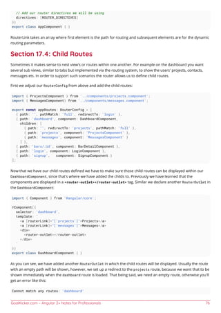 GoalKicker.com – Angular 2+ Notes for Professionals 76
// Add our router directives we will be using
directives: [ROUTER_DIRECTIVES]
})
export class AppComponent { }
RouterLink takes an array where ﬁrst element is the path for routing and subsequent elements are for the dynamic
routing parameters.
Section 17.4: Child Routes
Sometimes it makes sense to nest view's or routes within one another. For example on the dashboard you want
several sub views, similar to tabs but implemented via the routing system, to show the users' projects, contacts,
messages ets. In order to support such scenarios the router allows us to deﬁne child routes.
First we adjust our RouterConfig from above and add the child routes:
import { ProjectsComponent } from '../components/projects.component';
import { MessagesComponent} from '../components/messages.component';
export const appRoutes: RouterConfig = [
{ path: '', pathMatch: 'full', redirectTo: 'login' },
{ path: 'dashboard', component: DashboardComponent,
children: [
{ path: '', redirectTo: 'projects', pathMatch: 'full' },
{ path: 'projects', component: 'ProjectsComponent' },
{ path: 'messages', component: 'MessagesComponent' }
] },
{ path: 'bars/:id', component: BarDetailComponent },
{ path: 'login', component: LoginComponent },
{ path: 'signup', component: SignupComponent }
];
Now that we have our child routes deﬁned we have to make sure those child routes can be displayed within our
DashboardComponent, since that's where we have added the childs to. Previously we have learned that the
components are displayed in a <router-outlet></router-outlet> tag. Similar we declare another RouterOutlet in
the DashboardComponent:
import { Component } from '@angular/core';
@Component({
selector: 'dashboard',
template: `
<a [routerLink]="['projects']">Projects</a>
<a [routerLink]="['messages']">Messages</a>
<div>
<router-outlet></router-outlet>
</div>
`
})
export class DashboardComponent { }
As you can see, we have added another RouterOutlet in which the child routes will be displayed. Usually the route
with an empty path will be shown, however, we set up a redirect to the projects route, because we want that to be
shown immediately when the dashboard route is loaded. That being said, we need an empty route, otherwise you'll
get an error like this:
Cannot match any routes: 'dashboard'
 