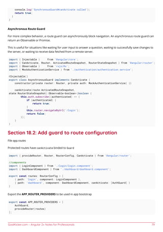 GoalKicker.com – Angular 2+ Notes for Professionals 79
console.log('SynchronousGuard#canActivate called');
return true;
}
}
Asynchronous Route Guard
For more complex behavior, a route guard can asynchronously block navigation. An asynchronous route guard can
return an Observable or Promise.
This is useful for situations like waiting for user input to answer a question, waiting to successfully save changes to
the server, or waiting to receive data fetched from a remote server.
import { Injectable } from '@angular/core';
import { CanActivate, Router, ActivatedRouteSnapshot, RouterStateSnapshot } from '@angular/router';
import { Observable } from 'rxjs/Rx';
import { MockAuthenticationService } from './authentication/authentication.service';
@Injectable()
export class AsynchronousGuard implements CanActivate {
constructor(private router: Router, private auth: MockAuthenticationService) {}
canActivate(route:ActivatedRouteSnapshot,
state:RouterStateSnapshot):Observable<boolean>|boolean {
this.auth.subscribe((authenticated) => {
if (authenticated) {
return true;
}
this.router.navigateByUrl('/login');
return false;
});
}
}
Section 18.2: Add guard to route conﬁguration
File app.routes
Protected routes have canActivate binded to Guard
import { provideRouter, Router, RouterConfig, CanActivate } from '@angular/router';
//components
import { LoginComponent } from './login/login.component';
import { DashboardComponent } from './dashboard/dashboard.component';
export const routes: RouterConfig = [
{ path: 'login', component: LoginComponent },
{ path: 'dashboard', component: DashboardComponent, canActivate: [AuthGuard] }
}
Export the APP_ROUTER_PROVIDERS to be used in app bootstrap
export const APP_ROUTER_PROVIDERS = [
AuthGuard,
provideRouter(routes)
];
 