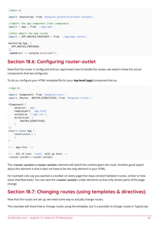 GoalKicker.com – Angular 2+ Notes for Professionals 82
//main.ts
import {bootstrap} from '@angular/platform-browser-dynamic';
//Import the App component (root component)
import { App } from './app/app';
//Also import the app routes
import { APP_ROUTES_PROVIDER } from './app/app.routes';
bootstrap(App, [
APP_ROUTES_PROVIDER,
])
.catch(err => console.error(err));
Section 18.6: Conﬁguring router-outlet
Now that the router is conﬁgured and our app knows how to handle the routes, we need to show the actual
components that we conﬁgured.
To do so, conﬁgure your HTML template/ﬁle for your top-level (app) component like so:
//app.ts
import {Component} from '@angular/core';
import {Router, ROUTER_DIRECTIVES} from '@angular/router';
@Component({
selector: 'app',
templateUrl: 'app.html',
styleUrls: ['app.css'],
directives: [
ROUTER_DIRECTIVES,
]
})
export class App {
constructor() {
}
}
<!-- app.html -->
<!-- All of your 'views' will go here -->
<router-outlet></router-outlet>
The <router-outlet></router-outlet> element will switch the content given the route. Another good aspect
about this element is that it does not have to be the only element in your HTML.
For example: Lets say you wanted a a toolbar on every page that stays constant between routes, similar to how
Stack Overﬂow looks. You can nest the <router-outlet> under elements so that only certain parts of the page
change.
Section 18.7: Changing routes (using templates & directives)
Now that the routes are set up, we need some way to actually change routes.
This example will show how to change routes using the template, but it is possible to change routes in TypeScript.
 