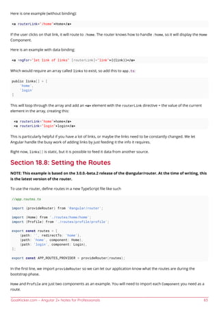 GoalKicker.com – Angular 2+ Notes for Professionals 83
Here is one example (without binding):
<a routerLink="/home">Home</a>
If the user clicks on that link, it will route to /home. The router knows how to handle /home, so it will display the Home
Component.
Here is an example with data binding:
<a *ngFor="let link of links" [routerLink]="link">{{link}}</a>
Which would require an array called links to exist, so add this to app.ts:
public links[] = [
'home',
'login'
]
This will loop through the array and add an <a> element with the routerLink directive = the value of the current
element in the array, creating this:
<a routerLink="home">home</a>
<a routerLink="login">login</a>
This is particularly helpful if you have a lot of links, or maybe the links need to be constantly changed. We let
Angular handle the busy work of adding links by just feeding it the info it requires.
Right now, links[] is static, but it is possible to feed it data from another source.
Section 18.8: Setting the Routes
NOTE: This example is based on the 3.0.0.-beta.2 release of the @angular/router. At the time of writing, this
is the latest version of the router.
To use the router, deﬁne routes in a new TypeScript ﬁle like such
//app.routes.ts
import {provideRouter} from '@angular/router';
import {Home} from './routes/home/home';
import {Profile} from './routes/profile/profile';
export const routes = [
{path: '', redirectTo: 'home'},
{path: 'home', component: Home},
{path: 'login', component: Login},
];
export const APP_ROUTES_PROVIDER = provideRouter(routes);
In the ﬁrst line, we import provideRouter so we can let our application know what the routes are during the
bootstrap phase.
Home and Profile are just two components as an example. You will need to import each Component you need as a
route.
 