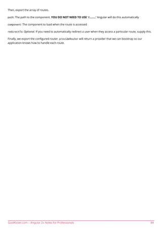 GoalKicker.com – Angular 2+ Notes for Professionals 84
Then, export the array of routes.
path: The path to the component. YOU DO NOT NEED TO USE '/........' Angular will do this automatically
component: The component to load when the route is accessed
redirectTo: Optional. If you need to automatically redirect a user when they access a particular route, supply this.
Finally, we export the conﬁgured router. provideRouter will return a provider that we can boostrap so our
application knows how to handle each route.
 