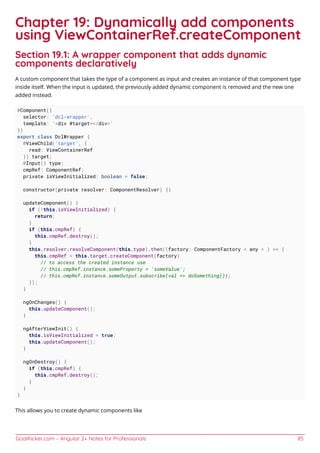 GoalKicker.com – Angular 2+ Notes for Professionals 85
Chapter 19: Dynamically add components
using ViewContainerRef.createComponent
Section 19.1: A wrapper component that adds dynamic
components declaratively
A custom component that takes the type of a component as input and creates an instance of that component type
inside itself. When the input is updated, the previously added dynamic component is removed and the new one
added instead.
@Component({
selector: 'dcl-wrapper',
template: `<div #target></div>`
})
export class DclWrapper {
@ViewChild('target', {
read: ViewContainerRef
}) target;
@Input() type;
cmpRef: ComponentRef;
private isViewInitialized: boolean = false;
constructor(private resolver: ComponentResolver) {}
updateComponent() {
if (!this.isViewInitialized) {
return;
}
if (this.cmpRef) {
this.cmpRef.destroy();
}
this.resolver.resolveComponent(this.type).then((factory: ComponentFactory < any > ) => {
this.cmpRef = this.target.createComponent(factory)
// to access the created instance use
// this.cmpRef.instance.someProperty = 'someValue';
// this.cmpRef.instance.someOutput.subscribe(val => doSomething());
});
}
ngOnChanges() {
this.updateComponent();
}
ngAfterViewInit() {
this.isViewInitialized = true;
this.updateComponent();
}
ngOnDestroy() {
if (this.cmpRef) {
this.cmpRef.destroy();
}
}
}
This allows you to create dynamic components like
 