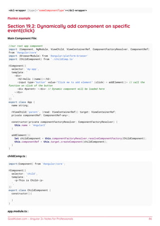 GoalKicker.com – Angular 2+ Notes for Professionals 86
<dcl-wrapper [type]="someComponentType"></dcl-wrapper>
Plunker example
Section 19.2: Dynamically add component on speciﬁc
event(click)
Main Component File:
//our root app component
import {Component, NgModule, ViewChild, ViewContainerRef, ComponentFactoryResolver, ComponentRef}
from '@angular/core'
import {BrowserModule} from '@angular/platform-browser'
import {ChildComponent} from './childComp.ts'
@Component({
selector: 'my-app',
template: `
<div>
<h2>Hello {{name}}</h2>
<input type="button" value="Click me to add element" (click) = addElement()> // call the
function on click of the button
<div #parent> </div> // Dynamic component will be loaded here
</div>
`,
})
export class App {
name:string;
@ViewChild('parent', {read: ViewContainerRef}) target: ViewContainerRef;
private componentRef: ComponentRef<any>;
constructor(private componentFactoryResolver: ComponentFactoryResolver) {
this.name = 'Angular2'
}
addElement(){
let childComponent = this.componentFactoryResolver.resolveComponentFactory(ChildComponent);
this.componentRef = this.target.createComponent(childComponent);
}
}
childComp.ts :
import{Component} from '@angular/core';
@Component({
selector: 'child',
template: `
<p>This is Child</p>
`,
})
export class ChildComponent {
constructor(){
}
}
app.module.ts :
 