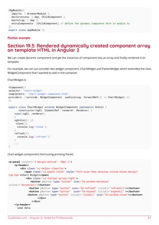 GoalKicker.com – Angular 2+ Notes for Professionals 87
@NgModule({
imports: [ BrowserModule ],
declarations: [ App, ChildComponent ],
bootstrap: [ App ],
entryComponents: [ChildComponent] // define the dynamic component here in module.ts
})
export class AppModule {}
Plunker example
Section 19.3: Rendered dynamically created component array
on template HTML in Angular 2
We can create dynamic component and get the instances of component into an array and ﬁnally rendered it on
template.
For example, we can can consider two widget component, ChartWidget and PatientWidget which extended the class
WidgetComponent that I wanted to add in the container.
ChartWidget.ts
@Component({
selector: 'chart-widget',
templateUrl: 'chart-widget.component.html',
providers: [{provide: WidgetComponent, useExisting: forwardRef(() => ChartWidget) }]
})
export class ChartWidget extends WidgetComponent implements OnInit {
constructor(ngEl: ElementRef, renderer: Renderer) {
super(ngEl, renderer);
}
ngOnInit() {}
close(){
console.log('close');
}
refresh(){
console.log('refresh');
}
...
}
chart-widget.compoment.html (using primeng Panel)
<p-panel [style]="{'margin-bottom':'20px'}">
<p-header>
<div class="ui-helper-clearfix">
<span class="ui-panel-title" style="font-size:14px;display:inline-block;margin-
top:2px">Chart Widget</span>
<div class="ui-toolbar-group-right">
<button pButton type="button" icon="fa-window-minimize"
(click)="minimize()"</button>
<button pButton type="button" icon="fa-refresh" (click)="refresh()"></button>
<button pButton type="button" icon="fa-expand" (click)="expand()" ></button>
<button pButton type="button" (click)="close()" icon="fa-window-close"></button>
</div>
</div>
</p-header>
some data
 