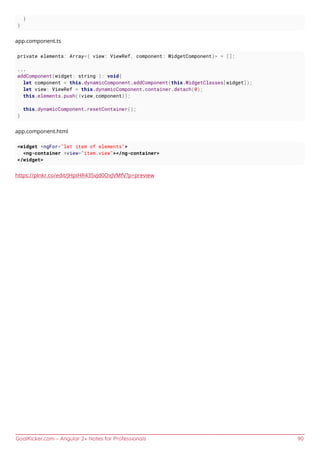 GoalKicker.com – Angular 2+ Notes for Professionals 90
}
}
app.component.ts
private elements: Array<{ view: ViewRef, component: WidgetComponent}> = [];
...
addComponent(widget: string ): void{
let component = this.dynamicComponent.addComponent(this.WidgetClasses[widget]);
let view: ViewRef = this.dynamicComponent.container.detach(0);
this.elements.push({view,component});
this.dynamicComponent.resetContainer();
}
app.component.html
<widget *ngFor="let item of elements">
<ng-container *view="item.view"></ng-container>
</widget>
https://plnkr.co/edit/JHpIHR43SvJd0OxJVMfV?p=preview
 