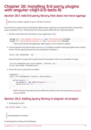 GoalKicker.com – Angular 2+ Notes for Professionals 91
Chapter 20: Installing 3rd party plugins
with angular-cli@1.0.0-beta.10
Section 20.1: Add 3rd party library that does not have typings
Notice, this is only for angular-cli up to 1.0.0-beta.10 version !
Some libraries or plugins may not have typings. Without these, TypeScript can't type check them and therefore
causes compilation errors. These libraries can still be used but diﬀerently than imported modules.
Include a script reference to the library on your page (index.html)1.
<script src="//cdn.somewhe.re/lib.min.js" type="text/javascript"></script>
<script src="/local/path/to/lib.min.js" type="text/javascript"></script>
These scripts should add a global (eg. THREE, mapbox, $, etc.) or attach to a global
In the component that requires these, use declare to initialize a variable matching the global name used by2.
the lib. This lets TypeScript know that it has already been initialized. 1
declare var <globalname>: any;
Some libs attach to window, which would need to be extended in order to be accessible in the app.
interface WindowIntercom extends Window { Intercom: any; }
declare var window: WindowIntercom;
Use the lib in your components as needed.3.
@Component { ... }
export class AppComponent implements AfterViewInit {
...
ngAfterViewInit() {
var geometry = new THREE.BoxGeometry( 1, 1, 1 );
window.Intercom('boot', { ... }
}
}
NOTE: Some libs may interact with the DOM and should be used in the appropriate component
lifecycle method.
Section 20.2: Adding jquery library in angular-cli project
Install jquery via npm :1.
npm install jquery --save
Install typings for the library:
To add typings for a library, do the following:
 