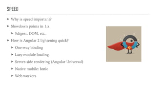 SPEED
➤ Why is speed important?
➤ Slowdown points in 1.x
➤ $digest, DOM, etc.
➤ How is Angular 2 lightening quick?
➤ One-way binding
➤ Lazy module loading
➤ Server-side rendering (Angular Universal)
➤ Native mobile: Ionic
➤ Web workers
 