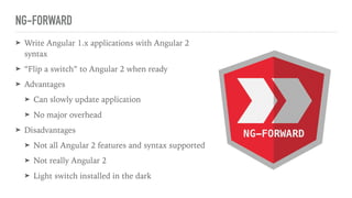 NG-FORWARD
➤ Write Angular 1.x applications with Angular 2
syntax
➤ “Flip a switch” to Angular 2 when ready
➤ Advantages
➤ Can slowly update application
➤ No major overhead
➤ Disadvantages
➤ Not all Angular 2 features and syntax supported
➤ Not really Angular 2
➤ Light switch installed in the dark
 