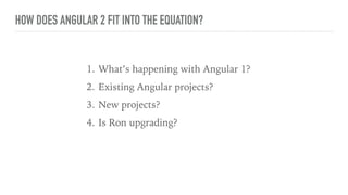 HOW DOES ANGULAR 2 FIT INTO THE EQUATION?
1. What’s happening with Angular 1?
2. Existing Angular projects?
3. New projects?
4. Is Ron upgrading?
 
