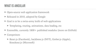 WHAT IS ANGULAR
➤ Open-source web application framework
➤ Released in 2010, adopted by Google
➤ Goal is to be a swiss-army knife of web applications
➤ Templating, routing, animations, data loading, etc
➤ Extensible, currently 1800+ published modules (more on GitHub)
➤ Competitors
➤ React.js (Facebook), backbone.js (NYT), Ember.js (Apple), 
Knockout.js (Microsoft)
 