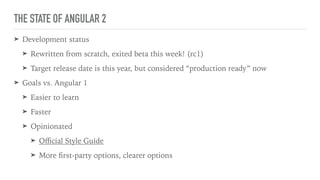THE STATE OF ANGULAR 2
➤ Development status
➤ Rewritten from scratch, exited beta this week! (rc1)
➤ Target release date is this year, but considered “production ready” now
➤ Goals vs. Angular 1
➤ Easier to learn
➤ Faster
➤ Opinionated
➤ Oﬃcial Style Guide
➤ More ﬁrst-party options, clearer options
 