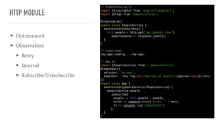 HTTP MODULE
// PeopleService.ts
import {Injectable} from 'angular2/angular2';
import {Http} from 'angular2/http';
@Injectable()
export class PeopleService {
constructor(http:Http) {
this.people = http.get('api/people.json')
.map(response => response.json());
}
}
// index.html
<my-app>Loading...</my-app>
// App.ts
import {PeopleService} from './peopleService'
@Component({
selector: 'my-app',
template: `<div *ng-for="#person of people">{{person.name}}</div>`
})
export class App {
constructor(peopleService:PeopleService) {
peopleService.people
.subscribe(
people => this.people = people,
error => console.error('Error: ' + err),
() => console.log('Completed!')
);
}
}
➤ Opinionated
➤ Observables
➤ Retry
➤ Interval
➤ Subscribe/Unsubscribe
 