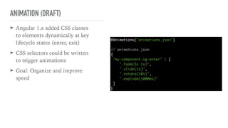 ANIMATION (DRAFT)
➤ Angular 1.x added CSS classes
to elements dynamically at key
lifecycle states (enter, exit)
➤ CSS selectors could be written
to trigger animations
➤ Goal: Organize and improve
speed
@Animations("animations.json")
// animations.json
{
"my-component.ng-enter" : [
".fade(5s 1s)",
".slide(1s)",
".rotate(10s)",
".explode(1000ms)"
]
}
 