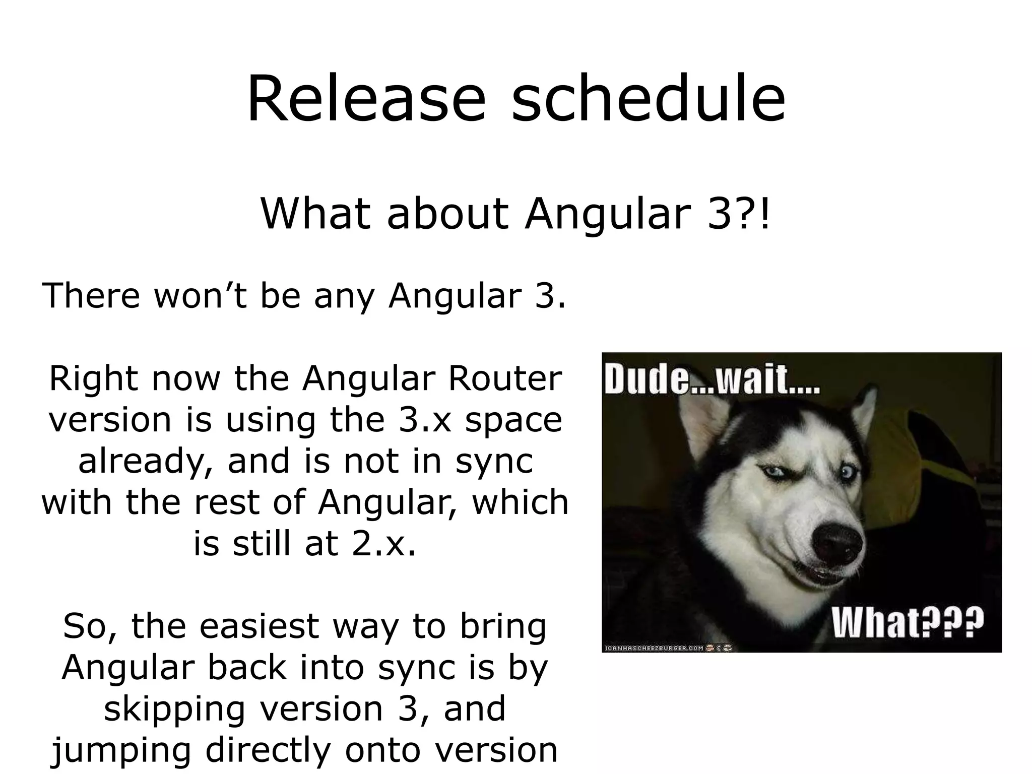 Release schedule
What about Angular 3?!
There won’t be any Angular 3.
Right now the Angular Router
version is using the 3.x space
already, and is not in sync
with the rest of Angular, which
is still at 2.x.
So, the easiest way to bring
Angular back into sync is by
skipping version 3, and
jumping directly onto version
 