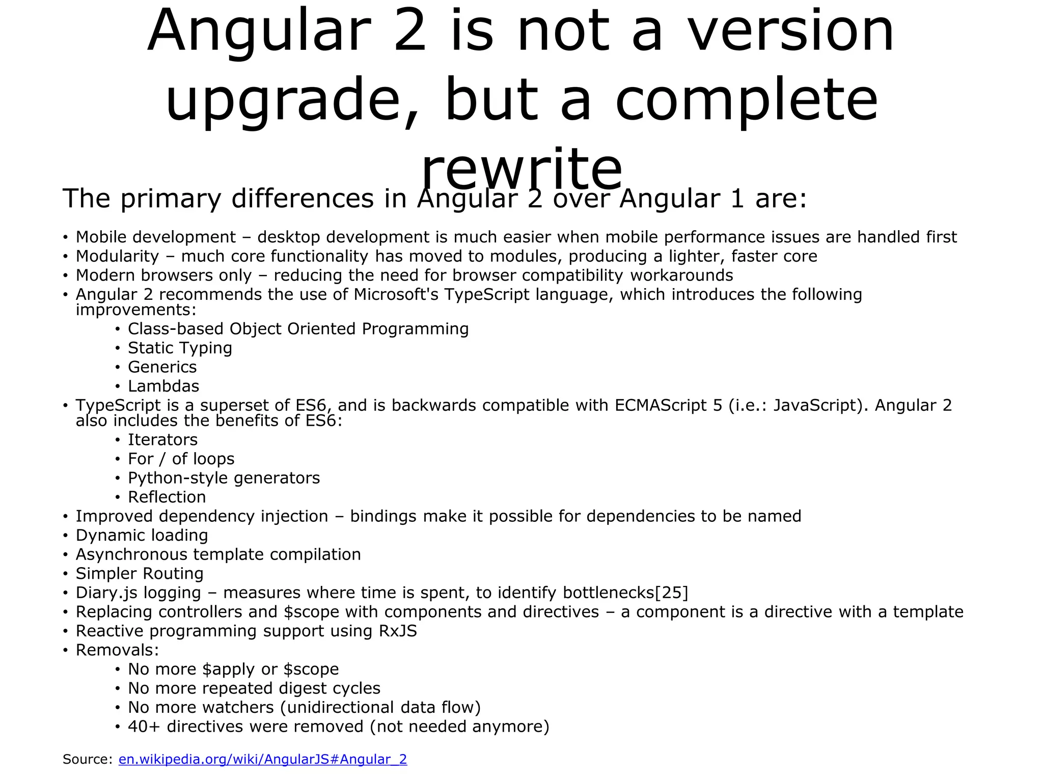 Angular 2 is not a version
upgrade, but a complete
rewriteThe primary differences in Angular 2 over Angular 1 are:
• Mobile development – desktop development is much easier when mobile performance issues are handled first
• Modularity – much core functionality has moved to modules, producing a lighter, faster core
• Modern browsers only – reducing the need for browser compatibility workarounds
• Angular 2 recommends the use of Microsoft's TypeScript language, which introduces the following
improvements:
• Class-based Object Oriented Programming
• Static Typing
• Generics
• Lambdas
• TypeScript is a superset of ES6, and is backwards compatible with ECMAScript 5 (i.e.: JavaScript). Angular 2
also includes the benefits of ES6:
• Iterators
• For / of loops
• Python-style generators
• Reflection
• Improved dependency injection – bindings make it possible for dependencies to be named
• Dynamic loading
• Asynchronous template compilation
• Simpler Routing
• Diary.js logging – measures where time is spent, to identify bottlenecks[25]
• Replacing controllers and $scope with components and directives – a component is a directive with a template
• Reactive programming support using RxJS
• Removals:
• No more $apply or $scope
• No more repeated digest cycles
• No more watchers (unidirectional data flow)
• 40+ directives were removed (not needed anymore)
Source: en.wikipedia.org/wiki/AngularJS#Angular_2
 