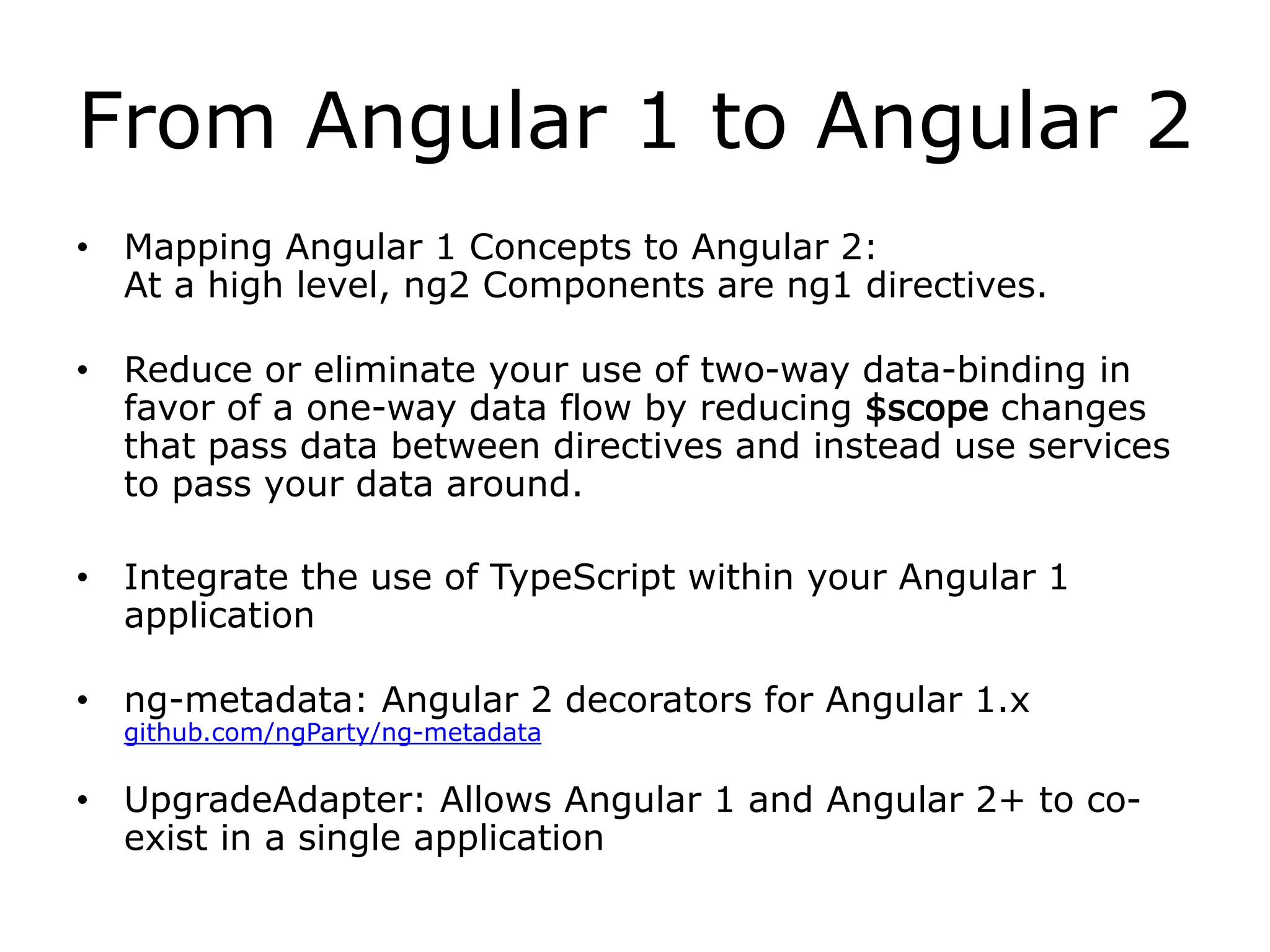 From Angular 1 to Angular 2
• Mapping Angular 1 Concepts to Angular 2:
At a high level, ng2 Components are ng1 directives.
• Reduce or eliminate your use of two-way data-binding in
favor of a one-way data flow by reducing $scope changes
that pass data between directives and instead use services
to pass your data around.
• Integrate the use of TypeScript within your Angular 1
application
• ng-metadata: Angular 2 decorators for Angular 1.x
github.com/ngParty/ng-metadata
• UpgradeAdapter: Allows Angular 1 and Angular 2+ to co-
exist in a single application
 
