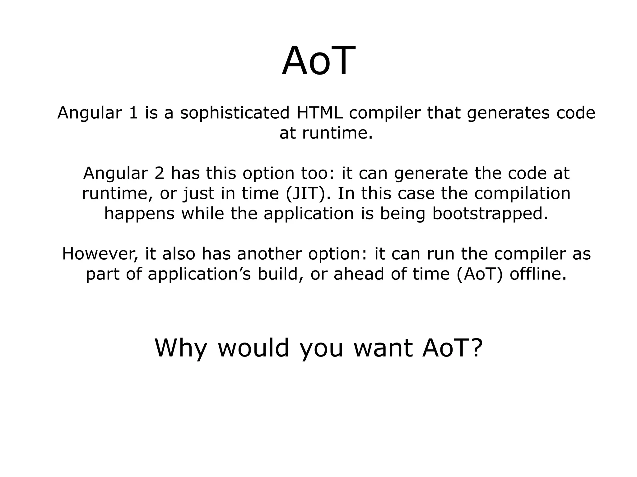 AoT
Angular 1 is a sophisticated HTML compiler that generates code
at runtime.
Angular 2 has this option too: it can generate the code at
runtime, or just in time (JIT). In this case the compilation
happens while the application is being bootstrapped.
However, it also has another option: it can run the compiler as
part of application’s build, or ahead of time (AoT) offline.
Why would you want AoT?
 