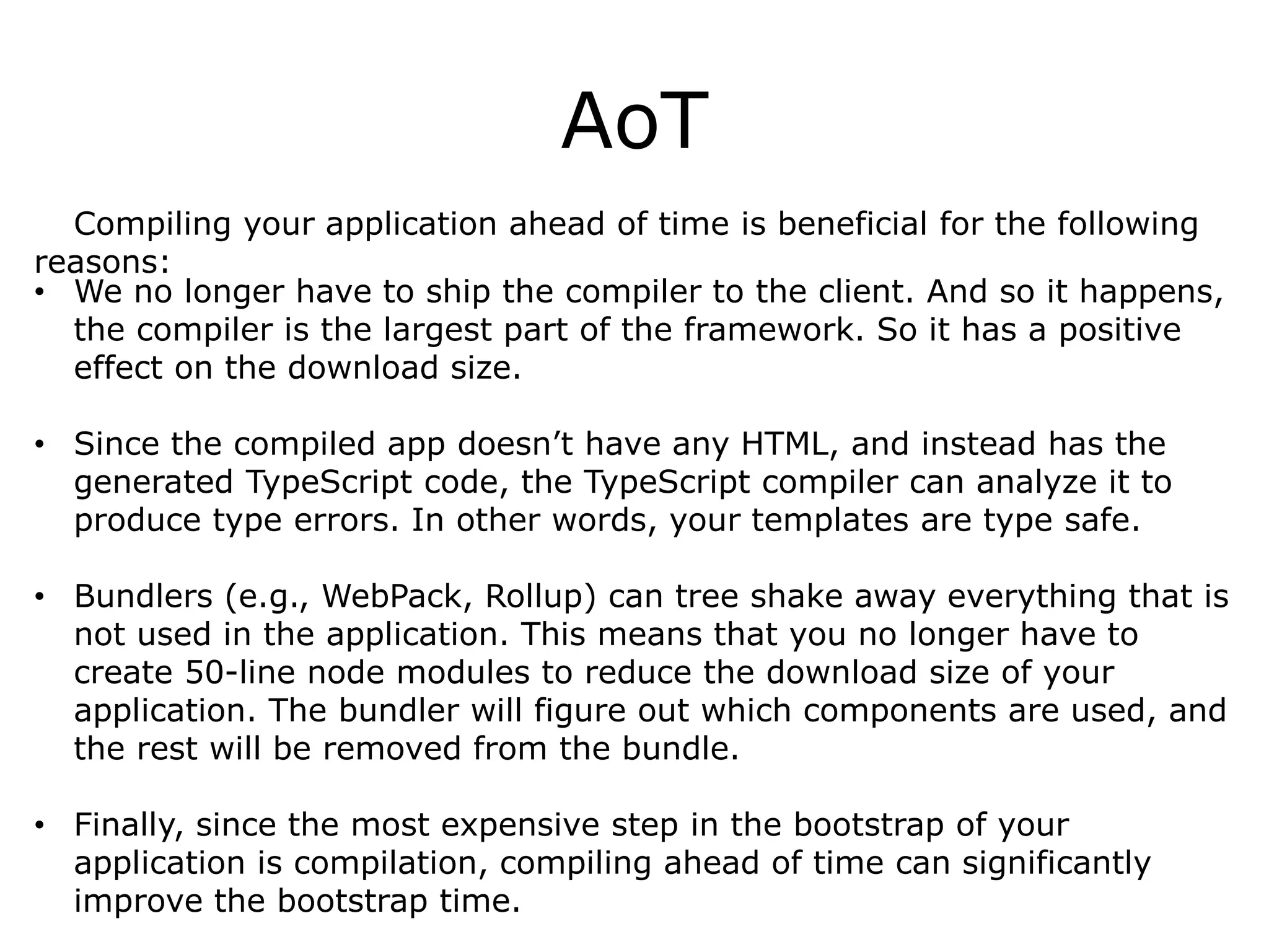 AoT
Compiling your application ahead of time is beneficial for the following
reasons:
• We no longer have to ship the compiler to the client. And so it happens,
the compiler is the largest part of the framework. So it has a positive
effect on the download size.
• Since the compiled app doesn’t have any HTML, and instead has the
generated TypeScript code, the TypeScript compiler can analyze it to
produce type errors. In other words, your templates are type safe.
• Bundlers (e.g., WebPack, Rollup) can tree shake away everything that is
not used in the application. This means that you no longer have to
create 50-line node modules to reduce the download size of your
application. The bundler will figure out which components are used, and
the rest will be removed from the bundle.
• Finally, since the most expensive step in the bootstrap of your
application is compilation, compiling ahead of time can significantly
improve the bootstrap time.
 
