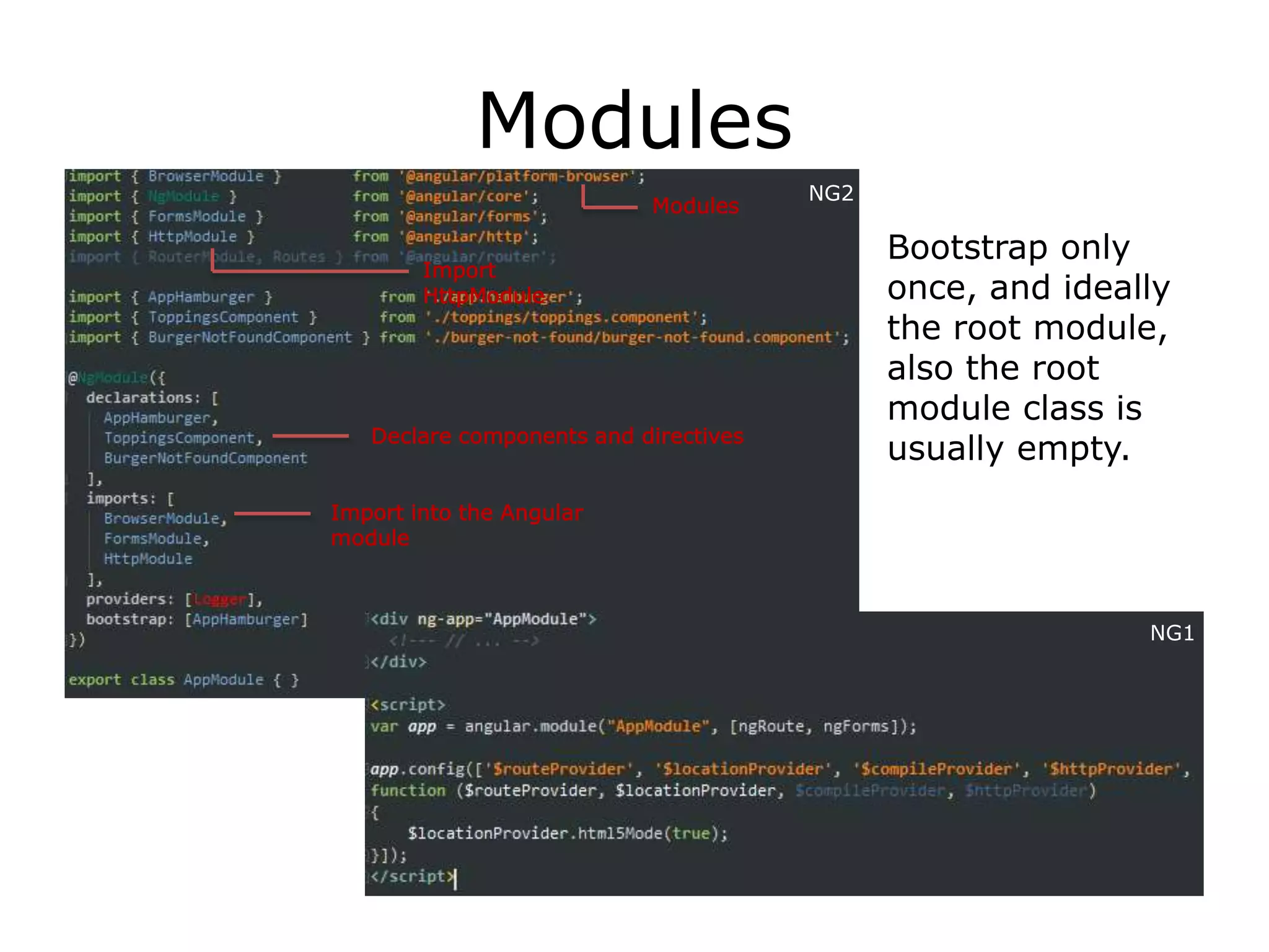 Modules
Bootstrap only
once, and ideally
the root module,
also the root
module class is
usually empty.
Import
HttpModule
Modules
Import into the Angular
module
NG2
Declare components and directives
NG1
 