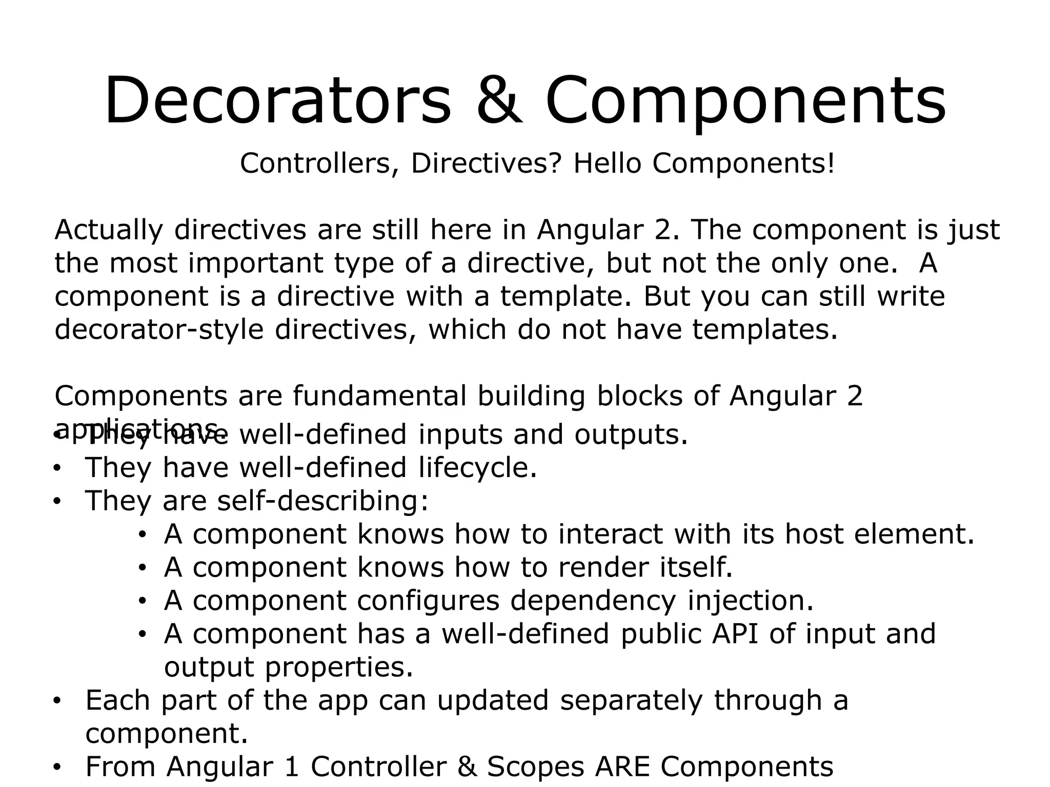 Decorators & Components
Controllers, Directives? Hello Components!
Actually directives are still here in Angular 2. The component is just
the most important type of a directive, but not the only one. A
component is a directive with a template. But you can still write
decorator-style directives, which do not have templates.
Components are fundamental building blocks of Angular 2
applications.• They have well-defined inputs and outputs.
• They have well-defined lifecycle.
• They are self-describing:
• A component knows how to interact with its host element.
• A component knows how to render itself.
• A component configures dependency injection.
• A component has a well-defined public API of input and
output properties.
• Each part of the app can updated separately through a
component.
• From Angular 1 Controller & Scopes ARE Components
 