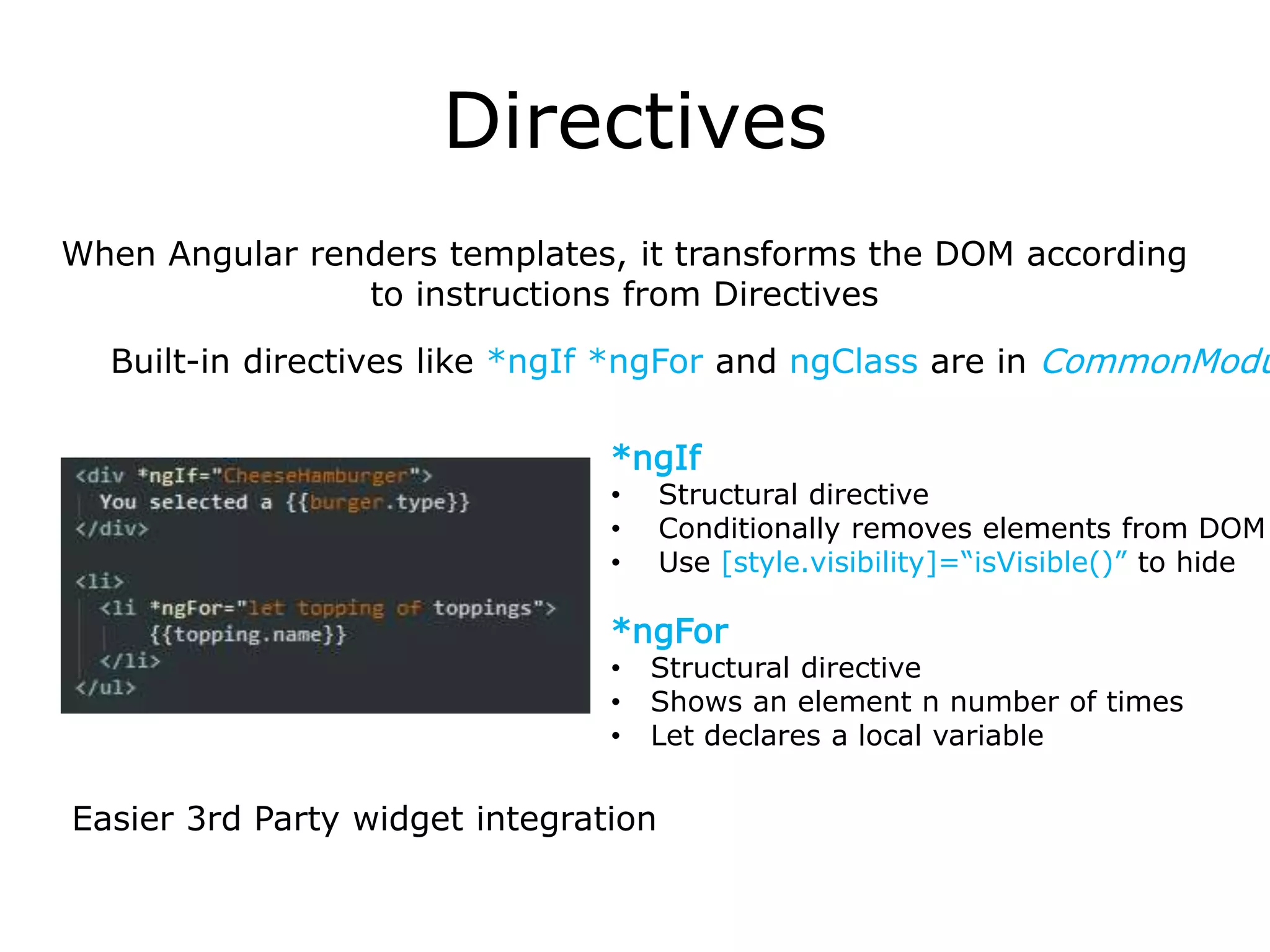 Directives
Easier 3rd Party widget integration
Built-in directives like *ngIf *ngFor and ngClass are in CommonModu
When Angular renders templates, it transforms the DOM according
to instructions from Directives
*ngFor
• Structural directive
• Shows an element n number of times
• Let declares a local variable
*ngIf
• Structural directive
• Conditionally removes elements from DOM
• Use [style.visibility]=“isVisible()” to hide
 