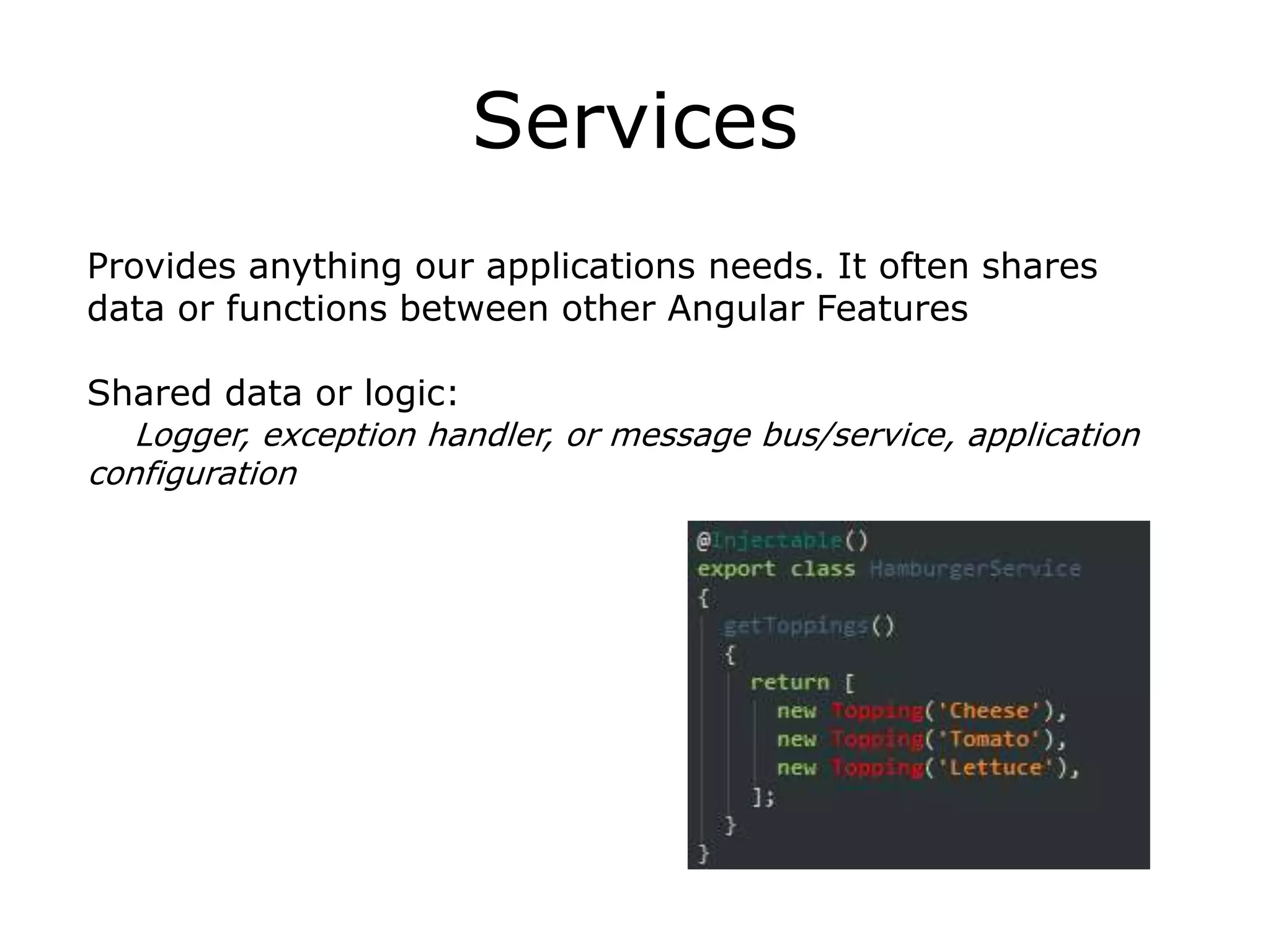 Services
Provides anything our applications needs. It often shares
data or functions between other Angular Features
Shared data or logic:
Logger, exception handler, or message bus/service, application
configuration
 
