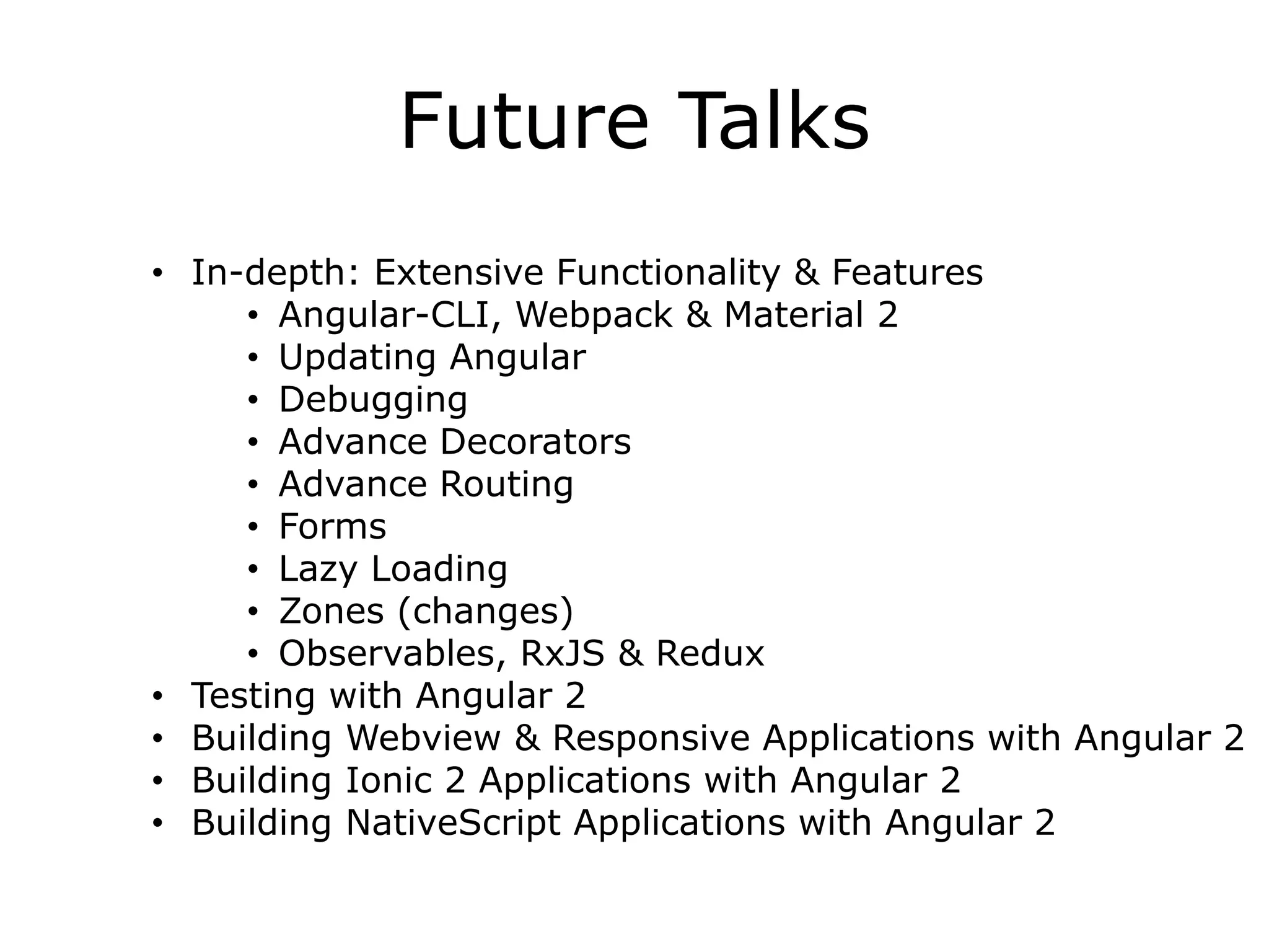 Future Talks
• In-depth: Extensive Functionality & Features
• Angular-CLI, Webpack & Material 2
• Updating Angular
• Debugging
• Advance Decorators
• Advance Routing
• Forms
• Lazy Loading
• Zones (changes)
• Observables, RxJS & Redux
• Testing with Angular 2
• Building Webview & Responsive Applications with Angular 2
• Building Ionic 2 Applications with Angular 2
• Building NativeScript Applications with Angular 2
 