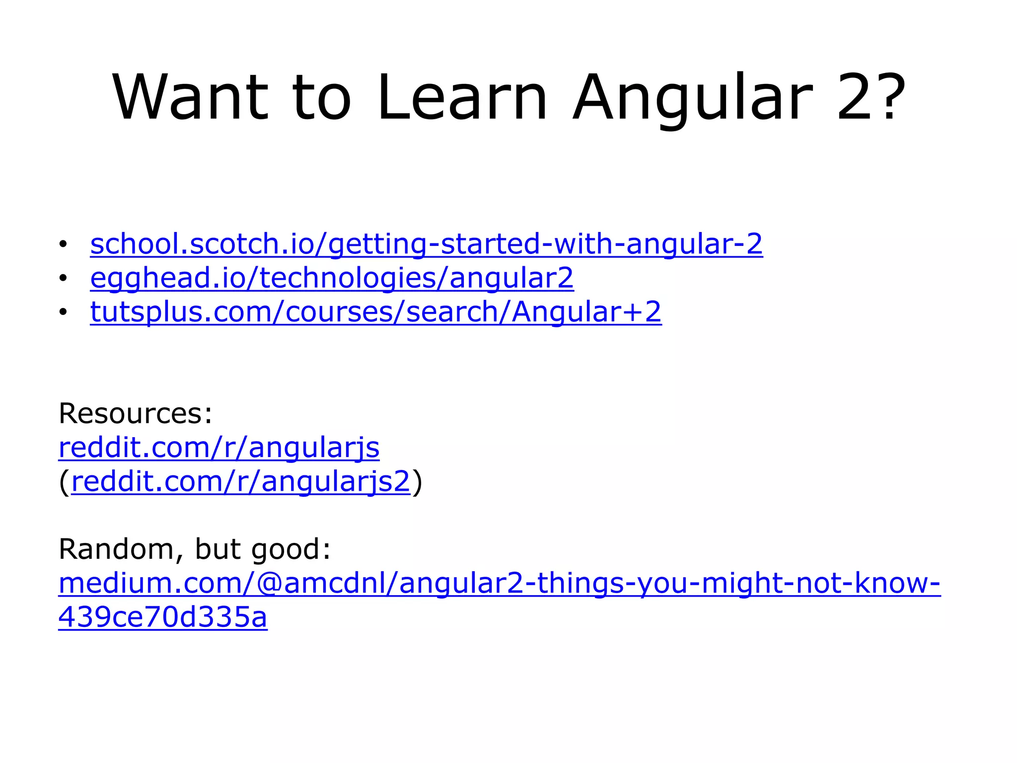 Want to Learn Angular 2?
• school.scotch.io/getting-started-with-angular-2
• egghead.io/technologies/angular2
• tutsplus.com/courses/search/Angular+2
Resources:
reddit.com/r/angularjs
(reddit.com/r/angularjs2)
Random, but good:
medium.com/@amcdnl/angular2-things-you-might-not-know-
439ce70d335a
 