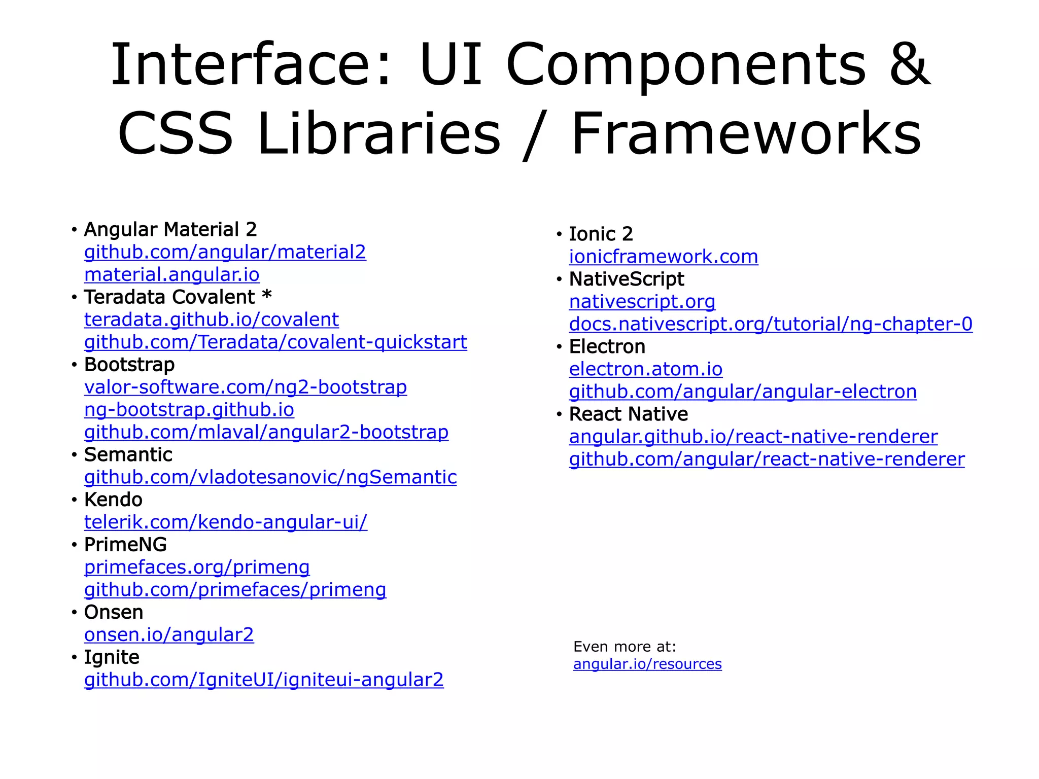 Interface: UI Components &
CSS Libraries / Frameworks
• Angular Material 2
github.com/angular/material2
material.angular.io
• Teradata Covalent *
teradata.github.io/covalent
github.com/Teradata/covalent-quickstart
• Bootstrap
valor-software.com/ng2-bootstrap
ng-bootstrap.github.io
github.com/mlaval/angular2-bootstrap
• Semantic
github.com/vladotesanovic/ngSemantic
• Kendo
telerik.com/kendo-angular-ui/
• PrimeNG
primefaces.org/primeng
github.com/primefaces/primeng
• Onsen
onsen.io/angular2
• Ignite
github.com/IgniteUI/igniteui-angular2
• Ionic 2
ionicframework.com
• NativeScript
nativescript.org
docs.nativescript.org/tutorial/ng-chapter-0
• Electron
electron.atom.io
github.com/angular/angular-electron
• React Native
angular.github.io/react-native-renderer
github.com/angular/react-native-renderer
Even more at:
angular.io/resources
 