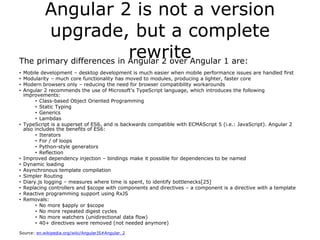 Angular 2 is not a version
upgrade, but a complete
rewriteThe primary differences in Angular 2 over Angular 1 are:
• Mobile development – desktop development is much easier when mobile performance issues are handled first
• Modularity – much core functionality has moved to modules, producing a lighter, faster core
• Modern browsers only – reducing the need for browser compatibility workarounds
• Angular 2 recommends the use of Microsoft's TypeScript language, which introduces the following
improvements:
• Class-based Object Oriented Programming
• Static Typing
• Generics
• Lambdas
• TypeScript is a superset of ES6, and is backwards compatible with ECMAScript 5 (i.e.: JavaScript). Angular 2
also includes the benefits of ES6:
• Iterators
• For / of loops
• Python-style generators
• Reflection
• Improved dependency injection – bindings make it possible for dependencies to be named
• Dynamic loading
• Asynchronous template compilation
• Simpler Routing
• Diary.js logging – measures where time is spent, to identify bottlenecks[25]
• Replacing controllers and $scope with components and directives – a component is a directive with a template
• Reactive programming support using RxJS
• Removals:
• No more $apply or $scope
• No more repeated digest cycles
• No more watchers (unidirectional data flow)
• 40+ directives were removed (not needed anymore)
Source: en.wikipedia.org/wiki/AngularJS#Angular_2
 
