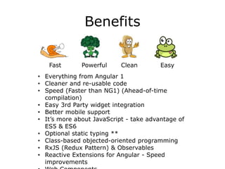 Benefits
Fast Powerful Clean Easy
• Everything from Angular 1
• Cleaner and re-usable code
• Speed (Faster than NG1) (Ahead-of-time
compilation)
• Easy 3rd Party widget integration
• Better mobile support
• It’s more about JavaScript - take advantage of
ES5 & ES6
• Optional static typing **
• Class-based objected-oriented programming
• RxJS (Redux Pattern) & Observables
• Reactive Extensions for Angular - Speed
improvements
 