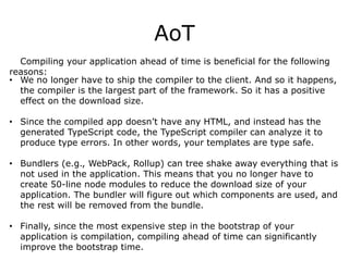 AoT
Compiling your application ahead of time is beneficial for the following
reasons:
• We no longer have to ship the compiler to the client. And so it happens,
the compiler is the largest part of the framework. So it has a positive
effect on the download size.
• Since the compiled app doesn’t have any HTML, and instead has the
generated TypeScript code, the TypeScript compiler can analyze it to
produce type errors. In other words, your templates are type safe.
• Bundlers (e.g., WebPack, Rollup) can tree shake away everything that is
not used in the application. This means that you no longer have to
create 50-line node modules to reduce the download size of your
application. The bundler will figure out which components are used, and
the rest will be removed from the bundle.
• Finally, since the most expensive step in the bootstrap of your
application is compilation, compiling ahead of time can significantly
improve the bootstrap time.
 