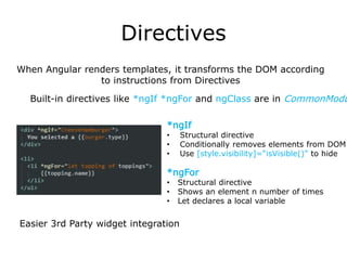 Directives
Easier 3rd Party widget integration
Built-in directives like *ngIf *ngFor and ngClass are in CommonModu
When Angular renders templates, it transforms the DOM according
to instructions from Directives
*ngFor
• Structural directive
• Shows an element n number of times
• Let declares a local variable
*ngIf
• Structural directive
• Conditionally removes elements from DOM
• Use [style.visibility]=“isVisible()” to hide
 