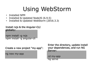 Using WebStorm
• Installed NPM
• Installed & Updated NodeJS (6.9.5)
• Installed & Updated WebStorm (2016.3.3)
Install rxjs & the Angular-CLI
globally:
npm install -g rxjs
npm install -g angular-cli
Create a new project "my-app":
ng new my-app
Enter the directory, update install
your dependences, and run NG
Server:
cd my-app
ng serve
 