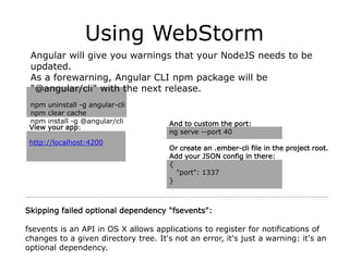 Using WebStorm
Angular will give you warnings that your NodeJS needs to be
updated.
As a forewarning, Angular CLI npm package will be
"@angular/cli" with the next release.
npm uninstall -g angular-cli
npm clear cache
npm install -g @angular/cli And to custom the port:
ng serve --port 40
Or create an .ember-cli file in the project root.
Add your JSON config in there:
{
"port": 1337
}
View your app:
http://localhost:4200
Skipping failed optional dependency "fsevents":
fsevents is an API in OS X allows applications to register for notifications of
changes to a given directory tree. It's not an error, it's just a warning: it's an
optional dependency.
 